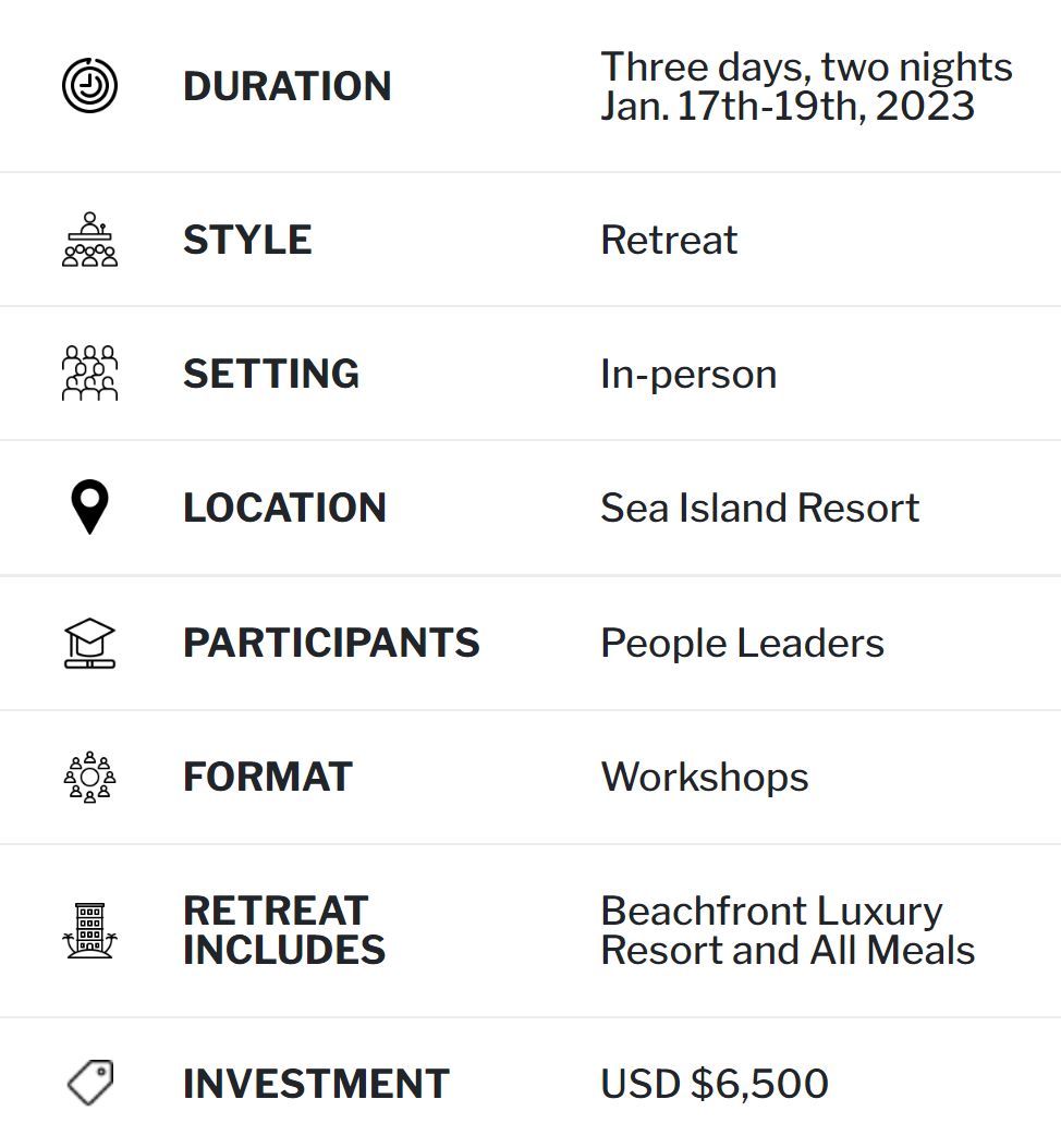 DURATION Four days, three nights Nov. 2nd-5th 2022 STYLE Retreat SETTING In-person LOCATION Four Seasons Resort Nevis PARTICIPANTS Executive Leaders FORMAT Workshops RETREAT INCLUDES Beachfront Luxury Resort and All Meals INVESTMENT USD $7,500